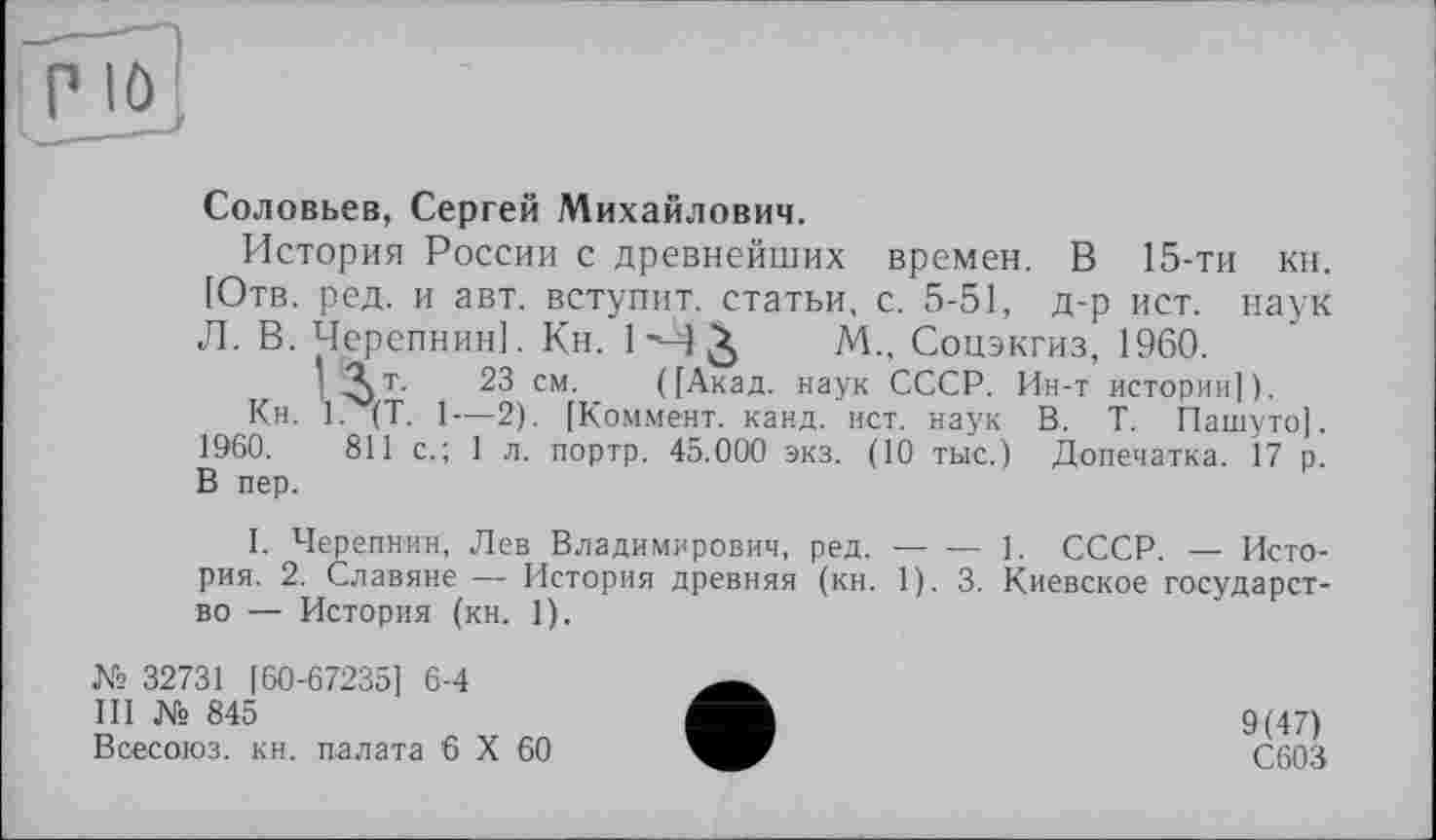 ﻿Соловьев, Сергей Михайлович.
История России с древнейших времен. В 15-ТИ КН. [Отв. ред. и авт. вступит, статьи, с. 5-51, д-р ист. наук Л. В. Черепнин]. Кн. 1 М М., Соцэкгиз, 1960.
I ^т.	23 см. ([Акад, наук СССР. Ин-т истории]).
Кн. 1. (T. 1—2). [Коммент, канд. ист. наук В. Т. Пашуто]. 1960.	811 с.; 1 л. портр. 45.000 экз. (10 тыс.) Допечатка. 17 р.
В пер.
I. Черепнин, Лев Владимирович, ред.-------1. СССР. — Исто-
рия. 2. Славяне — История древняя (кн. 1). 3. Киевское государство — История (кн. 1).
№ 32731 [60-67235] 6-4
III № 845
Всесоюз. кн. палата 6 X 60
9(47)
С603